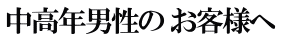 中高年男性の お客様へ 