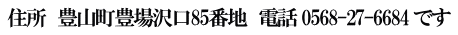 住所　豊山町豊場沢口85番地　電話 0568-27-6684 です 