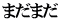 まだまだ 