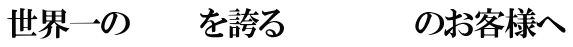 世界一の　　　 を誇る 　　　　　　のお客様へ