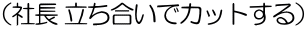 （社長 立ち合いでカットする）