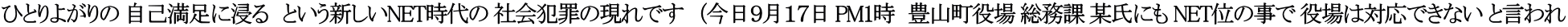 ひとりよがりの 自己満足に浸る　という新しいNET時代の 社会犯罪の現れです　（今日９月１７日 PM1時　豊山町役場 総務課 某氏にも NET位の事で 役場は対応できない と言われ