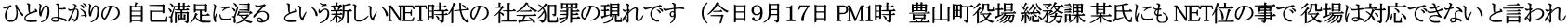 ひとりよがりの 自己満足に浸る　という新しいNET時代の 社会犯罪の現れです　（今日９月１７日 PM1時　豊山町役場 総務課 某氏にも NET位の事で 役場は対応できない と言われ