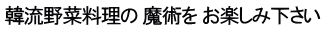 韓流野菜料理の 魔術を お楽しみ下さい